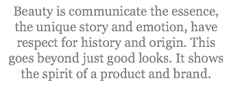 Beauty is communicate the essence, the unique story and emotion, have respect for history and origin. This goes beyond just good looks. It shows the spirit of a product and brand.